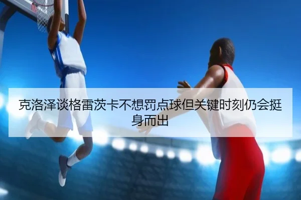 克洛泽谈格雷茨卡不想罚点球但关键时刻仍会挺身而出